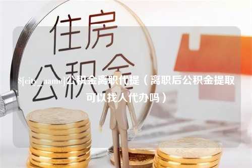 靖边公积金离职代提（离职后公积金提取可以找人代办吗）