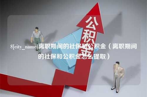 靖边离职期间的社保和公积金（离职期间的社保和公积金怎么提取）