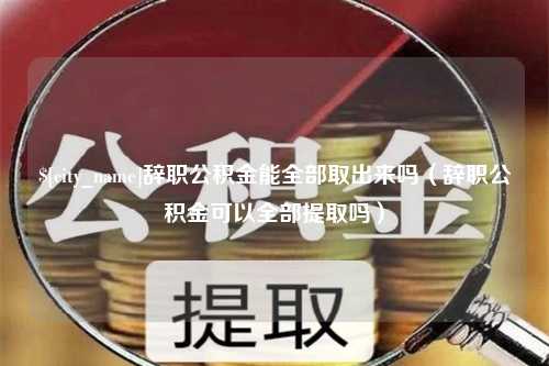 靖边辞职公积金能全部取出来吗（辞职公积金可以全部提取吗）